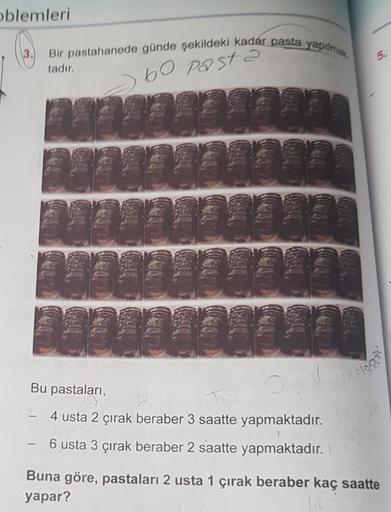 oblemleri
Bir pastahanede günde şekildeki kadár pasta yapılma
bo pasta
tadır.
1202938225
24040404045
202020 100
2004003355
124443400
Bu pastaları,
Tel
4 usta 2 çırak beraber 3 saatte
yapmaktadır.
- 6 usta 3 çırak beraber 2 saatte yapmaktadır.
Togg
Buna gör