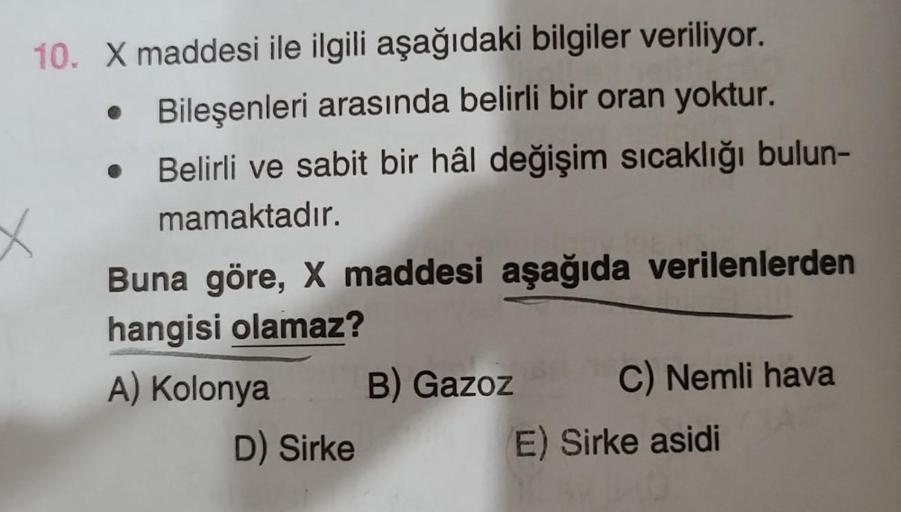 10. X maddesi ile ilgili aşağıdaki bilgiler veriliyor.
Bileşenleri arasında belirli bir oran yoktur.
Belirli ve sabit bir hâl değişim sıcaklığı bulun-
mamaktadır.
X
Buna göre, X maddesi aşağıda verilenlerden
hangisi olamaz?
A) Kolonya
D) Sirke
B) Gazoz
C)