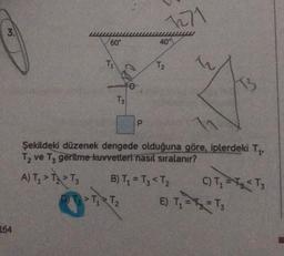 3.
164
60°
T₁
T3
P
1271
D) T > T₁ T₂
40°
T₂
Şekildeki düzenek dengede olduğuna göre, iplerdeki T₁,
T₂ ve T3 geritme kuvvetleri nasıl sıralanır?
A) T₂ > T₂ > T3
B) T₁ = T3 < T₂
C) T₁ T₂ <T₂
E) T₁ = T₁₂ = T₁