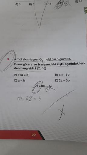 9.
A) 3
B) 6
A) 16a = b
C) a = b
15
a. 48=6
22
a mol atom içeren O, molekülü b gramdır.
Buna göre a ve b arasındaki ilişki aşağıdakiler-
den hangisidir? (O: 16)
E) 48ab
DY 30
E) 45
B) a = 16b
D) 2a = 3b
0.01