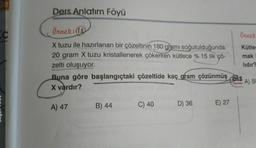 C
Ders Anlatım Föyü
Örnek: (18
X tuzu ile hazırlanan bir çözeltinin 180 gramı soğutulduğunda
20 gram X tuzu kristallenerek çökerken kütlece % 15 lik çö-
zelti oluşuyor.
Buna göre başlangıçtaki çözeltide kaç gram çözünmüş els
X vardır?
A) 50
Yaynian
A) 47
B) 44
C) 40
D) 36
E) 27
Örnek
Kütler
mak
lidir?