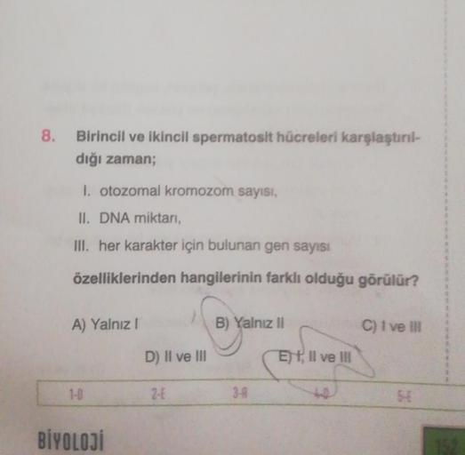 8. Birincil ve ikincil spermatosit hücreleri karşlaştırıl-
dığı zaman;
I. otozomal kromozom sayısı,
II. DNA miktarı,
III. her karakter için bulunan gen sayısı
özelliklerinden hangilerinin farklı olduğu görülür?
A) Yalnız I
1-0
BİYOLOJİ
D) II ve III
2-4
B) 