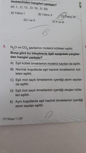 3.
ifadelerinden
(H: 1, C: 12, O: 16, S: 32)
A) Yalnız I
hangileri yanlıştır?
D) I ve II
B) Yalnız II
CYalnız Ill
E) II ve III
TYT Kimya/7. DIF
0.01
N₂O ve CO₂ gazlarının molekül kütleleri eşittir.
Buna göre bu bileşiklerle ilgili aşağıdaki yargılar-
dan h