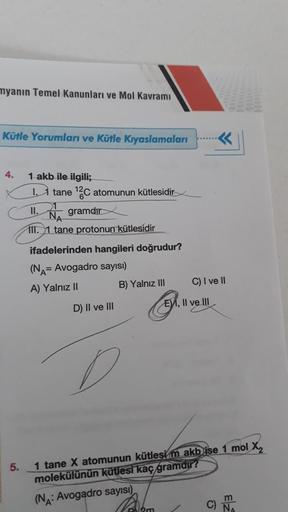 myanın Temel Kanunları ve Mol Kavramı
Kütle Yorumları ve Kütle Kıyaslamaları
4.
5.
1 akb ile ilgili;
1
tane ¹2C atomunun kütlesidir
II.
gramdır
III. 1 tane protonun kütlesidir
ifadelerinden hangileri doğrudur?
(NA= Avogadro sayısı)
A) Yalnız II
D) II ve II