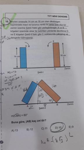 TYT MİNİ DENEME
16. Boyları sırasıyla 14 cm ve 16 cm olan dikdörtgen
biçimindeki mavi ve turuncu renkli iki tahta blok düz bir
zemin üzerine Şekil-l'deki gibi yerleştirilmiştir. A ve B
köşeleri üzerinde oklar ile belirtilen yönlerde devrilince D
ve E köşel