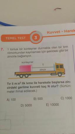 7.
TEMEL TEST
konteyner
3
1 tonluk bir konteyner durmakta olan bir tırın
römorkundan kaymaması için şekildeki gibi bir
zincirle bağlanıyor.
D) 5000
T
zincir
Kuvvet - Harek
OO
Tır 5 m/s2 lik ivme ile harekete başlarsa zin-
cirdeki gerilme kuvveti kaç N olur? (Sürtün-
meler ihmal edilecek.)
A) 100
B) 500
E) 10000
C) 1000