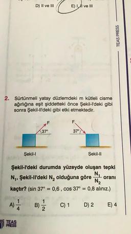 D) II ve III
2. Sürtünmeli yatay düzlemdeki m kütleli cisme
ağırlığına eşit şiddetteki önce Şekil-l'deki gibi
sonra Şekil-ll'deki gibi etki etmektedir.
TEAS
PRESS
Şekil-I
37°
B)
E) II ve III
1
2
F.
37°
Şekil-l'deki durumda yüzeyde oluşan tepki
N₁
N₁, Şekil-ll'deki N₂ olduğuna göre oranı
N₂
kaçtır? (sin 37° = 0,6, cos 37° = 0,8 alınız.)
A) 1/24
Sekil-II
TEAS PRESS
C) 1 D) 2
E) 4
