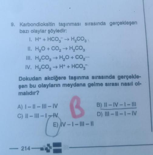 9. Karbondioksitin taşınması sırasında gerçekleşen
bazı olaylar şöyledir:
1. H+ + HCO3 → H₂CO3
II. H₂O + CO₂ → H₂CO3
III. H₂CO3 → H₂O + CO₂-
IV. H₂CO3 → H+ + HCO3-
Dokudan akciğere taşınma sırasında gerçekle-
şen bu olayların meydana gelme sırası nasıl ol-