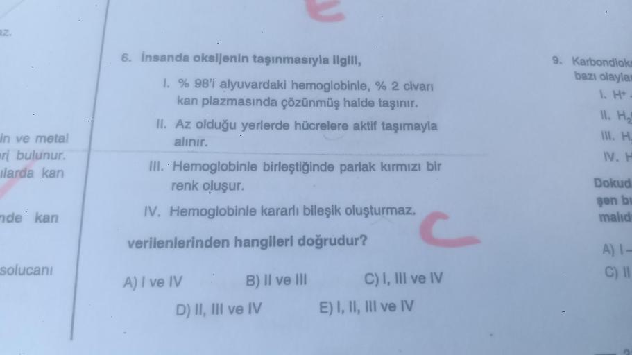 az.
in ve metal
ri bulunur.
ilarda kan
nde kan
solucanı
6. İnsanda oksijenin taşınmasıyla ilgill,
1. % 98'i alyuvardaki hemoglobinle, % 2 civarı
kan plazmasında çözünmüş halde taşınır.
II. Az olduğu yerlerde hücrelere aktif taşımayla
alınır.
III. Hemoglobi