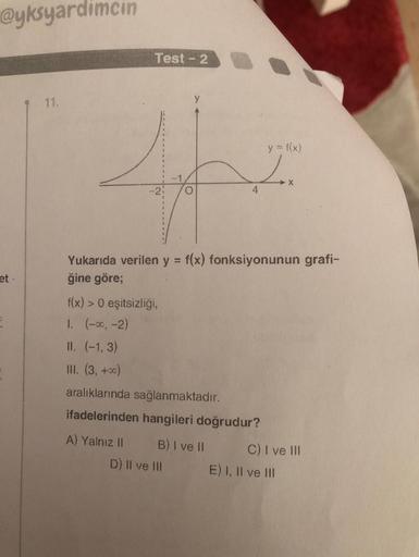 @yksyardimcin
et.
11.
Test - 2
f(x) > 0 eşitsizliği,
1. (-∞, -2)
II. (-1, 3)
III. (3, +00)
Yukarıda verilen y = f(x) fonksiyonunun grafi-
ğine göre;
A) Yalnız II
aralıklarında sağlanmaktadır.
ifadelerinden hangileri doğrudur?
B) I ve II
y = f(x)
Lex
4
D) I