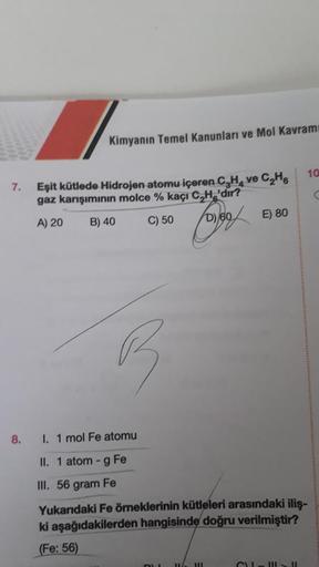 7.
8.
Kimyanın Temel Kanunları ve Mol Kavramı
Eşit kütlede Hidrojen atomu içeren C₂H₂ ve C₂H
gaz karışımının molce % kaçı C₂H 'dir?
A) 20
B) 40
C) 50
B
forgo
D) 60
DU
I. 1 mol Fe atomu
II. 1 atom- g Fe
III. 56 gram Fe
Yukarıdaki Fe örneklerinin kütleleri a