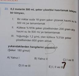 23. 0,2 molarlık 500 mL şeker çözeltisi hazırlamak isteyen
bir kimyacı,
Bir miktar suda 18 gram şeker çözerek hacmi su ile
500 mL'ye tamamlamak
II. Kütlece %18'lik şeker çözeltisinden 200 gram alip
hacmi su ile 500 mL'ye tamamlamak
III. Yoğunluğu 1,2 g/mL olan kütlece %3'lük şeker
çözeltisinden 600 gram almak
yukarıdakilerden hangilerini yapabilir?
(Şeker: 180 g/mol)
A) Yalnız I
D) II ve III
B) Yalnız II
C) I ve III
1.17
E) I, II ve III