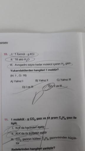 avramı
10.1 formül-g KCI
II. 18 akb H₂O
III. Avogadro sayısı kadar molekül içeren H₂ gazi
Yukarıdakilerden hangileri 1 moldür?
(H: 1,0:16)
A) Yalnız 1
D) I ve
B) Yalnız II
E
O
C) Yalnız III
ve
11. 1 molekül- g CO₂ gazi ve 44 gram C₂H gazı ile
ilgili;
1. N.