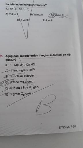 ifadelerinden hangileri yanlıştır?
(C: 12, O: 16, H: 1)
A) Yalnız
D) II ve III
B) Yalnız II
CyYalnız III
(H: 1, Mg: 24, Ca: 40)
A) 1 iyon-gram Ca²+
B) 1 molekül Hidrojen
C) 1 tane Mg atomu
D) N.K'da 1 litre H₂ gazi
E) 1 gram O₂ gazi
E) I ve II
2. Aşağıdaki