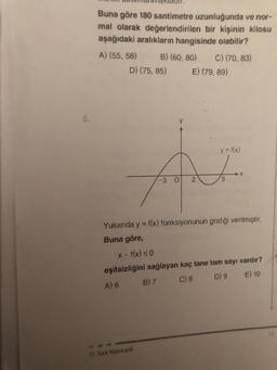 8.
Buna göre 180 santimetre uzunluğunda ve nor-
mal olarak değerlendirilen bir kişinin kilosu
aşağıdaki aralıkların hangisinde olabilir?
A) (55, 58)
B) (60, 80)
D) (75, 85)
C) (70, 83)
11. Sind Matematik
E) (79, 89)
y = f(x)
AF
2
5
Yukarıda y = f(x) fonksiyonunun grafiği verilmiştir.
Buna göre,
x. f(x) ≤0
eşitsizliğini sağlayan kaç tane tam sayı vardır?
B) 7
A) 6
C) 8
D) 9
E) 10