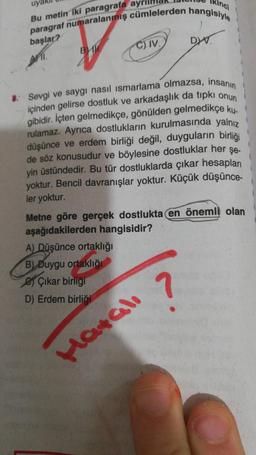 uya
Bu metin iki paragrafa ayrill
Ikinci
paragraf numaralanmış cümlelerden hangisiyle
başlar?
11.
B
C) IV.
8. Sevgi ve saygı nasıl ısmarlama olmazsa, insanın
içinden gelirse dostluk ve arkadaşlık da tıpkı onun
gibidir. İçten gelmedikçe, gönülden gelmedikçe ku-
rulamaz. Ayrıca dostlukların kurulmasında yalnız
düşünce ve erdem birliği değil, duyguların birliği
de söz konusudur ve böylesine dostluklar her şe-
yin üstündedir. Bu tür dostluklarda çıkar hesapları
yoktur. Bencil davranışlar yoktur. Küçük düşünce-
ler yoktur.
A) Düşünce ortaklığı
B) Duygu ortaklığı
Çıkar birliği
D) Erdem birliği
DYV.
Metne göre gerçek dostlukta en önemli olan
aşağıdakilerden hangisidir?
?
Hatalı