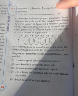 se onun
le kadar
aranız-
E mıyız,
elime-
Conuş-
birisi
na et-
or ki.
a bir
anlar
sinin
an-
ece
diği
en
ein
si
46
GÜR YAYINLARI
8. iş hayatında A noktasından B noktasına aş
gidemezsiniz.
A
B
A noktasından B noktasına giderken yükselirsiniz. Bazen
düşersiniz, bazen dersiniz ki "Ben olduğum yerde dönüp
duruyorum galiba." Bir bakarsınız B noktasına gelmişsi-
niz, eğer aşağıdaki gibi gelmişseniz bu bir başarı, hiç pü-
rüzsüz gitmişseniz; (politikacılar; rüşvet, torpil sayesinde
vb.), onun mutlaka bir düşüşü vardır.
000000
Ben etrafımda başarıya asansörle çıkmış hiç kimse gör-
medim, mutlaka merdivenlerden çıkmak zorundasınız.
Parçada asıl anlatılmak istenen aşağıdakilerden han-
gisidir?
A
A) Hedefe ulaşmak zorlukları yenmeye bağlıdır.
B) Aynı kararlılıkta davranılırsa başarı gelir.
C) Bir amaca ulaşmak çok çalışmaya bağlıdır.
D) Hiç yolumuzdan sapmadan gidersek yolun sonuna
ulaşabiliriz.
E) Büyük düşünülürse büyük kazanılır.