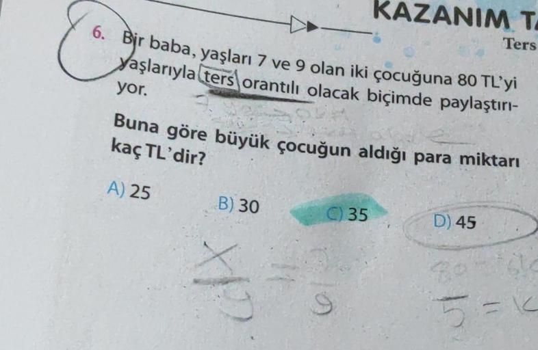 6. Bir baba, yaşları 7 ve 9 olan iki çocuğuna 80 TL'yi
yaşlarıyla ters orantılı olacak biçimde paylaştırı-
yor.
Buna göre büyük çocuğun aldığı para miktarı
kaç TL'dir?
A) 25
B) 30
KAZANIM T
Ters
cofx
C) 35
D) 45
Boriste
5=K