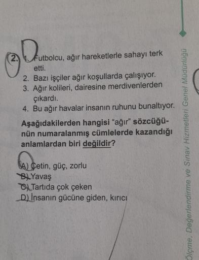 2.
Dut
Futbolcu, ağır hareketlerle sahayı terk
etti.
2. Bazı işçiler ağır koşullarda çalışıyor.
3. Ağır kolileri, dairesine
merdivenlerden
çıkardı.
4. Bu ağır havalar insanın ruhunu bunaltıyor.
Aşağıdakilerden hangisi "ağır" sözcüğü-
nün numaralanmış cümle