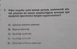 E
E
7. Diğer koşullar sabit kalmak şartıyla, endotermik ola-
rak çözünen bir katının çözünürlüğünü artırmak için
aşağıdaki işlemlerden hangisi uygulanmalıdır?
A) Çözücü miktarını artırmak
B) Basıncı artırmak
C) Sıcaklığı azaltmak
D) Sıcaklığı artırmak
E) Çözünen miktarını artırmak