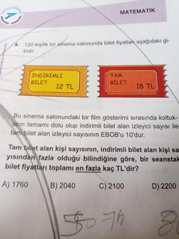 www
4.
120 kişilik bir sinema salonunda bilet fiyatlar aşağıdaki gi-
bidir.
INDIRIMLI
BILET
MATEMATİK
12 TL
TAM
BILET
18 TL
Bu sinema salonundaki bir film gösterimi sırasında koltuk-
ların tamamı dolu olup indirimli bilet alan izleyici sayısı ile
tarn bilet alan izleyici sayısının EBOB'u 10'dur.
Tam bilet alan kişi sayısının, indirimli bilet alan kişi sa
yısından fazla olduğu bilindiğine göre, bir seanstal
bilet fiyatları toplamı en fazla kaç TL'dir?
A) 1760
B) 2040
C) 2100
$076
D) 2200
8