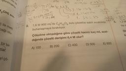 Stirilmakta
isi ile
3OH)
SIVI-
) ile metil
bağı olu-
bir bir-
rlar.
yi çö-
1,&
6 KNJ
52-1954 (1
M=A
2.
n=0,4 fa>
93-16=47
1-14=14
1. 38-39
1,6 M 800 mL'lik C6H12O6 sulu çözeltisi sabit sıcaklıkta
buharlaşmaya bırakılıyor.
405
C) 400
Çökelme olmadığına göre çözelti hacmi kaç mL azal-
dığında çözelti derişimi 6,4 M olur?
A) 100
B) 200
D) 500
1676
E) 600
5.
202
P
1,2 M
tisi s
Ol
ki