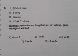 E
E₂
=
E
A
E
€
3
6. I. Çözücü cinsi
II. Basınç
III. Sıcaklık
IV. Çözücü miktarı
Yukarıda verilenlerden hangileri arı bir katının çözü-
nürlüğünü etkiler?
A) Yalnız I
D) III ve IV
B) I ve II
E) I, III ve IV
C) I ve III