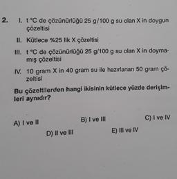 2.
1. t °C de çözünürlüğü 25 g/100 g su olan X in doygun
çözeltisi
II. Kütlece %25 lik X çözeltisi
III. t °C de çözünürlüğü 25 g/100 g su olan X in doyma-
mış çözeltisi
IV. 10 gram X in 40 gram su ile hazırlanan 50 gram çö-
zeltisi
Bu çözeltilerden hangi ikisinin kütlece yüzde derişim-
leri aynıdır?
A) I ve II
D) II ve III
B) I ve III
E) III ve IV
C) I ve IV