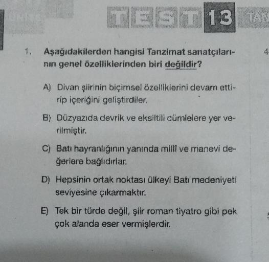 UNITS
TEST 13 TAN
1. Aşağıdakilerden hangisi Tanzimat sanatçıları-
nın genel özelliklerinden biri değildir?
A) Divan şiirinin biçimsel özelliklerini devam etti-
rip içeriğini geliştirdiler.
B) Düzyazıda devrik ve eksiltili cümlelere yer ve-
rilmiştir.
C) B