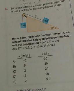 77549
4. Sürtünme katsayısı 0,5 olan şekildeki eğik dü
lemde 3 ve 2 kg'lık cisimler şekildeki gibidir.
3 kg
A)
B)
C)
D)
E)
a (m/s²)
10
5
2
2
Buna göre; cisimlerin hareket ivmesi a, ci-
simleri birbirine bağlayan ipteki gerilme kuv-
veti T'yi hesaplayınız? (sin 37° = 0,6
cos 37° = 0,8; g = 10 m/s² alınız.)
N N
T
2
2 kg
T (N)
-30
30
24
20
30
37°
İTİK SORU BANKASI