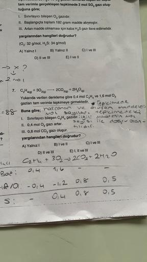 u
tam verimle gerçekleşen tepkimede 2 mol SO₂ gazı oluş-
tuğuna göre;
1. Sınırlayıcı bileşen O₂ gazıdır.
II. Başlangıçta toplam 192 gram madde alınmıştır.
III. Artan madde olmaması için kaba H₂S gazı ilave edilmelidir.
yargılarından hangileri doğrudur?
(O₂