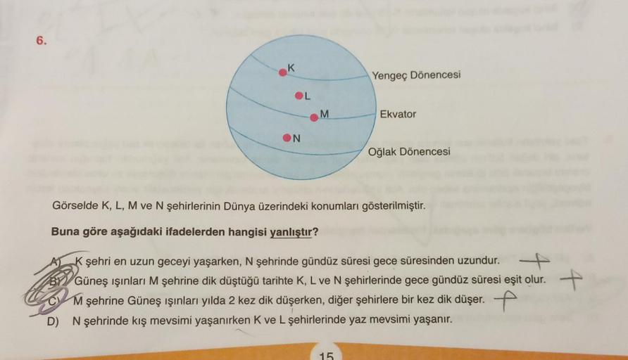 6.
K
OL
ON
M
Yengeç Dönencesi
Ekvator
15
Oğlak Dönencesi
Görselde K, L, M ve N şehirlerinin Dünya üzerindeki konumları gösterilmiştir.
Buna göre aşağıdaki ifadelerden hangisi yanlıştır?
K şehri en uzun geceyi yaşarken, N şehrinde gündüz süresi gece süresin