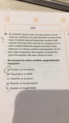 TB
B
B
TYT
22. Bu özellikleri taşıyan insan, her şeyi yönetir; onu ise
hiçbir şey yönetemez. En gizli derinlikleri anında ortaya
la koyar. İnsanların dış görünüşlerinden karakter tahlili
yapabilir. Bir insanı görür görmez onu anlayıp onun en
saklı özellikl