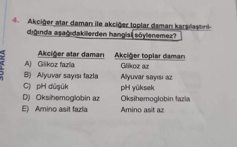 4. Akciğer atar damarı ile akciğer toplar damarı karşılaştırıl-
dığında aşağıdakilerden hangisi söylenemez?
Akciğer atar damarı
A)
Glikoz fazla
B) Alyuvar sayısı fazla
C) pH düşük
D)
E) Amino asit fazla
Oksihemoglobin az
Akciğer toplar damarı
Glikoz az
Aly