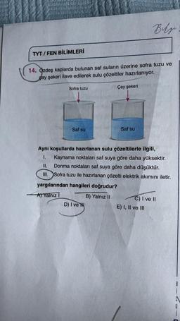 TYT/FEN BİLİMLERİ
14. Özdeş kaplarda bulunan saf suların üzerine sofra tuzu ve
çay şekeri ilave edilerek sulu çözeltiler hazırlanıyor.
Sofra tuzu
II.
III.
Saf su
yargılarından hangileri doğrudur?
A) Yalnız
Aynı koşullarda hazırlanan sulu çözeltilerle ilgili,
1. Kaynama noktaları saf suya göre daha yüksektir.
Donma noktaları saf suya göre daha düşüktür.
Sofra tuzu ile hazırlanan çözelti elektrik akımını iletir.
D) I ve H
Çay şekeri
B) Yalnız II
Saf su
Bilge
C) I ve II
E) I, II ve III
B