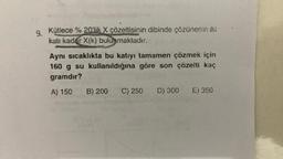 9.
Kütlece % 20'lik X çözeltisinin dibinde çözünenin iki
katı kadar X(k) bulunmaktadır.
Aynı sıcaklıkta bu katıyı tamamen çözmek için
160 g su kullanıldığına göre son çözelti kaç
gramdır?
A) 150
B) 200 C) 250 D) 300 E) 350