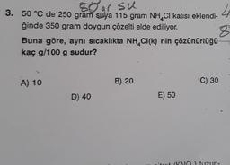 80 ar su
3. 50 °C de 250 gram suya 115 gram NH CI katısı eklendi-
ğinde 350 gram doygun çözelti elde ediliyor.
Buna göre, aynı sıcaklıkta NH CI(k) nin çözünürlüğü
kaç g/100 g sudur?
A) 10
D) 40
B) 20
E) 50
C) 30
4
8
(KNO) tuzun-