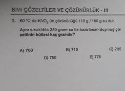 SIVI ÇÖZELTİLER VE ÇÖZÜNÜRLÜK - III
1. 60 °C de KNO, ün çözünürlüğü 110 g / 100 g su dur.
Aynı sıcaklıkta 350 gram su ile hazırlanan doymuş çö-
zeltinin kütlesi kaç gramdır?
A) 700
D) 750
B) 710
E) 775
C) 735