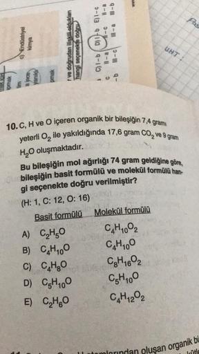 c) Endüstriyel
kimya
ipmak
tim
a ince
yanıklı
pmak
r ve doğrudan ilişkili oldukları
hangi seçenekte doğru
e-ll
A)
C₂H5O
B)
C4H10O
C) CụHgO
D)
C5H₁00
E) C₂H₂O
lll-b
Ill-a
1 C)l-b D)1-b E) 1-c
11-a 11-c
C
-b
3-111
10. C, H ve O içeren organik bir bileşiğin 7