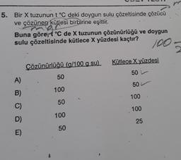 5. Bir X tuzunun t °C deki doygun sulu çözeltisinde çözücü
ve çözünen kütlesi birbirine eşittir.
Buna göre, t °C de X tuzunun çözünürlüğü ve doygun
sulu çözeltisinde kütlece X yüzdesi kaçtır?
100
A)
B)
C)
D)
E)
Çözünürlüğü (g/100 g su)
50
100
50
100
50
Kütlece X yüzdesi
50
50 L
100
100
25