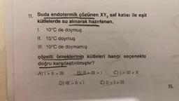 11.
Suda endotermik çözünen XY₂ saf katısı ile eşit
kütlelerde su alınarak hazırlanan,
1. 10°C de doymuş
II. 15°C doymuş
III. 10°C de doymamış
çözelti örneklerinin kütleleri hangi seçenekte
doğru karşılaştırılmıştır?
A)T> || > III
BLI>II>1 C) 1> | > |
E) II > I > III
D) III > | > 1
15.