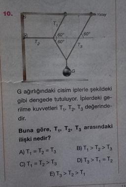 10.
J
T₂
T₁
60°
60°
G
A) T₁ = T₂ = T3
C) T₁ = T₂ > T3
60°
T.
3
G ağırlığındaki cisim iplerle şekildeki
gibi dengede tutuluyor. İplerdeki ge-
rilme kuvvetleri T₁, T₂, T3 değerinde-
dir.
Yatay
Buna göre, T₁, T2, T3 arasındaki
ilişki nedir?
B) T₁ > T₂ > T3
D) T3 > T₁ = T₂
E) T3 > T₂ > T₁