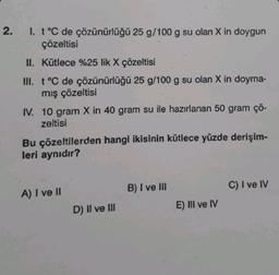 2.
1. t °C de çözünürlüğü 25 g/100 g su olan X in doygun
çözeltisi
II. Kütlece %25 lik X çözeltisi
III. t °C de çözünürlüğü 25 g/100 g su olan X in doyma-
mış çözeltisi
IV. 10 gram X in 40 gram su ile hazırlanan 50 gram çö-
zeltisi
Bu çözeltilerden hangi ikisinin kütlece yüzde derişim-
leri aynıdır?
A) I ve II
D) II ve III
B) I ve III
E) III ve IV
C) I ve IV