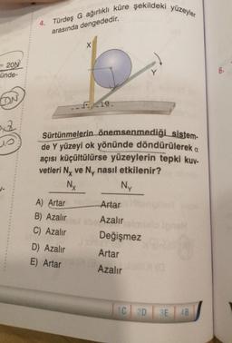 = 20N
ünde-
CON
2x2
10
4. Türdeş G ağırlıklı küre şekildeki yüzeyler
arasında dengededir.
A) Artar
B) Azalır
C) Azalır
X
D) Azalır
E) Artar
Fa
Sürtünmelerin önemsenmediği sistem-
de Y yüzeyi ok yönünde döndürülerek a
açısı küçültülürse yüzeylerin tepki kuy-
vetleri Nx ve Ny nasıl etkilenir?
Nx
Ny
Artar
Azalır
Değişmez
Artar
Azalır
y
1C 2D
3E
AB
6.