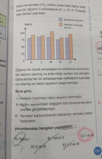 çık
ak
aman,
hangi
mari
7
1
-A
Nabız ile kandaki CO₂ miktarı arasındaki ilişkiyi araş-
tıran bir öğrenci 5 arkadaşıyla (K, L, M, N, O)aşağı-
daki deneyi yapmıştır.
Nabız
100
75
50
25
0
A) Yalnız I
Dinlenme durumu
Nefesin tutulduğu
durum
K
L M N O
Öğrenci i