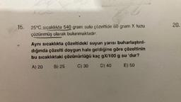 16.
ACC
25°C sıcaklıkta 540 gram sulu çözeltide 60 gram X tuzu
çözünmüş olarak bulunmaktadır.
Aynı sıcaklıkta çözeltideki suyun yarısı buharlaştırıl-
dığında çözelti doygun hale geldiğine göre çözeltinin
bu sıcaklıktaki çözünürlüğü kaç gX/100 g su 'dur?
A) 20 B) 25
C) 30
D) 40
E) 50
20.