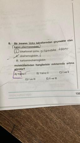 9.
-
Bir insanın doku kılcallarından geçmekte olan
kanın plazmasındaki,
1. bikarbonat iyonu, pl 02modo tosinu.
Hoksihemoglobin,
ď
III. karbominohemoglobin
moleküllerinden hangilerinin miktarında artma
görülür?
elüA) Yalnız I
D) I ve III
B) Yalnız II
E) II ve III
C) I ve II
106