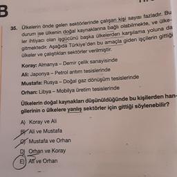 B
35. Ülkelerin önde gelen sektörlerinde çalışan kişi sayısı fazladır. Bu
durum ise ülkenin doğal kaynaklarına bağlı olabilmekte, ve ülke-
ler ihtiyacı olan işgücünü başka ülkelerden karşılama yoluna da
gitmektedir. Aşağıda Türkiye'den bu amaçla giden işçilerin gittiği
ülkeler ve çalıştıkları sektörler verilmiştir.
Koray: Almanya - Demir çelik sanayisinde
Ali: Japonya - Petrol arıtım tesislerinde
Mustafa: Rusya - Doğal gaz dönüşüm tesislerinde
Orhan: Libya - Mobilya üretim tesislerinde
Ülkelerin doğal kaynakları düşünüldüğünde bu kişilerden han-
gilerinin o ülkelere yanlış sektörler için gittiği söylenebilir?
A) Koray ve Ali
BY Ali ve Mustafa
Mustafa ve Orhan
D) Orhan ve Koray
E) Atl ve Orhan