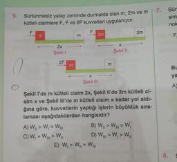 5.
Sürtünmesiz yatay zeminde durmakta olan m, 2m ve m
kütleli cisimlere F, F ve 2F kuvvetleri uygulanıyor.
F
F
m
2x
Şekil 1
2F
m
A) W₁ > W₁ = WI
C) W₁ = W > W₁
m
2m
X
Şekil III
m
E) W₁ > W₁ = WI
X
Şekil II
Şekil l'de m kütleli cisim 2x, Şekil Il'de 2m kütleli ci-
sim x ve Şekil IIl'de m kütleli cisim x kadar yol aldı-
ğına göre, kuvvetlerin yaptığı işlerin büyüklük sıra-
laması aşağıdakilerden hangisidir?
B) W₁>W > W₁
D) W > W₁ > W
2m
7. Sür
sim
nok
8.
F.
BL
ya
A)