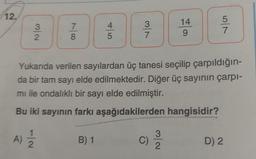 12.
N/W
A)
100
1
2
7
8
4
5
B) 1
v/w
Yukarıda verilen sayılardan üç tanesi seçilip çarpıldığın-
da bir tam sayı elde edilmektedir. Diğer üç sayının çarpı-
mı ile ondalıklı bir sayı elde edilmiştir.
Bu iki sayının farkı aşağıdakilerden hangisidir?
C)
14
9
N/W
5
7
D) 2